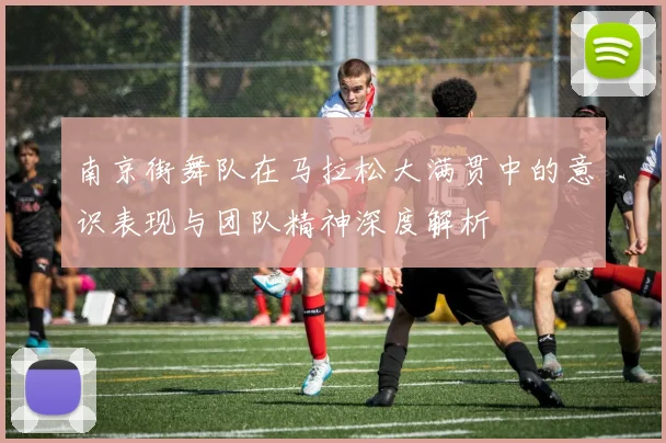 南京街舞队在马拉松大满贯中的意识表现与团队精神深度解析