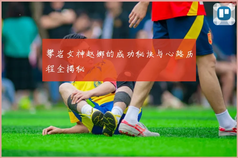 攀岩女神赵娜的成功秘诀与心路历程全揭秘