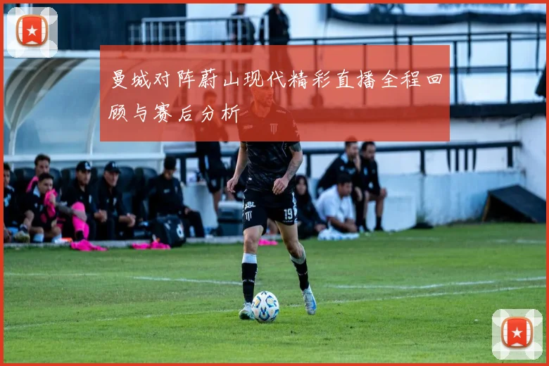 曼城对阵蔚山现代精彩直播全程回顾与赛后分析