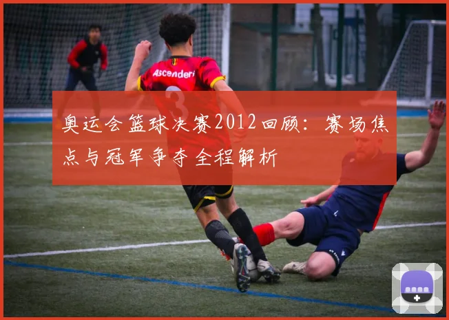 奥运会篮球决赛2012回顾：赛场焦点与冠军争夺全程解析